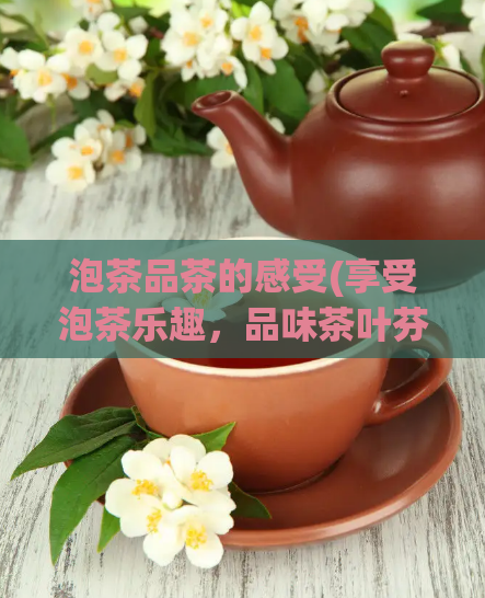 泡茶品茶的感受(享受泡茶乐趣，品味茶叶芬芳)  第1张