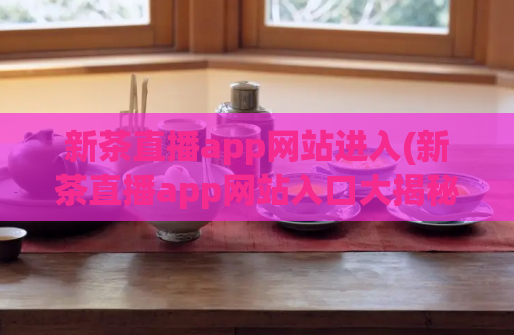 新茶直播app网站进入(新茶直播app网站入口大揭秘，快来了解最全攻略！)  第1张