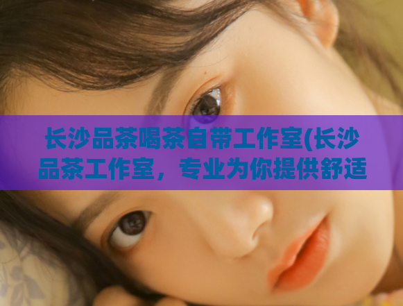 长沙品茶喝茶自带工作室(长沙品茶工作室，专业为你提供舒适优质的茶饮体验)  第1张