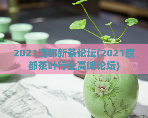 2021魔都新茶论坛(2021魔都茶叶行业高峰论坛)  第1张