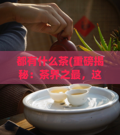 都有什么茶(重磅揭秘：茶界之最，这些茶叶你一定要了解！)  第1张