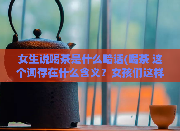 女生说喝茶是什么暗话(喝茶 这个词存在什么含义？女孩们这样聊天时你需要知道的事！)  第1张