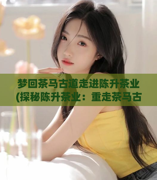 梦回茶马古道走进陈升茶业(探秘陈升茶业：重走茶马古道，寻找传承千年的茶香)  第1张