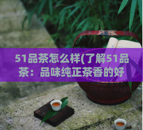 51品茶怎么样(了解51品茶：品味纯正茶香的好去处)  第1张