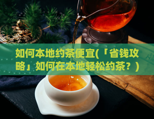 如何本地约茶便宜(「省钱攻略」如何在本地轻松约茶？)  第1张