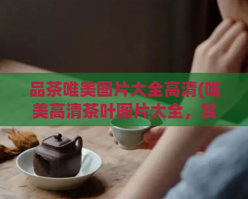 品茶唯美图片大全高清(唯美高清茶叶图片大全，赏心悦目)  第1张