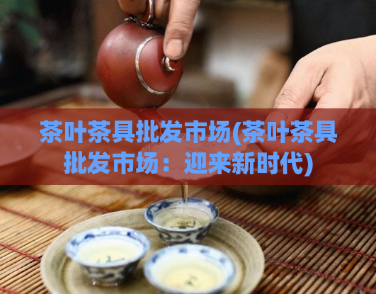 茶叶茶具批发市场(茶叶茶具批发市场：迎来新时代)  第1张
