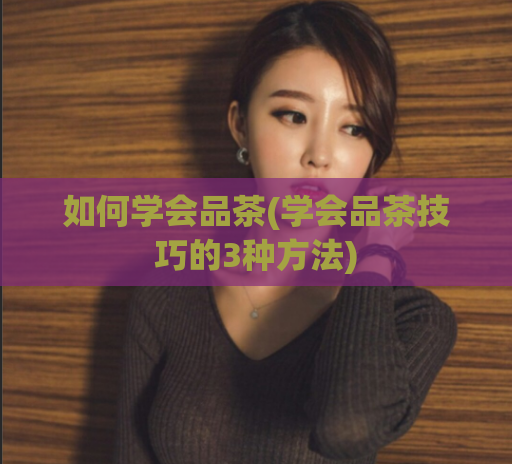 如何学会品茶(学会品茶技巧的3种方法)  第1张