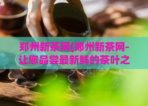 郑州新茶网(郑州新茶网-让您品尝最新鲜的茶叶之旅)  第1张