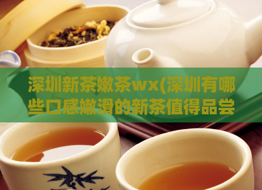 深圳新茶嫩茶wx(深圳有哪些口感嫩滑的新茶值得品尝？)  第1张