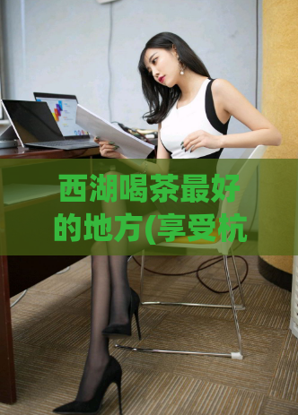 西湖喝茶最好的地方(享受杭州美景，来这喝茶最惬意的地方)  第1张