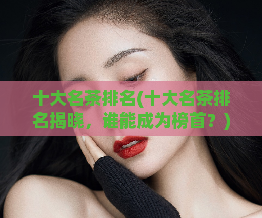 十大名茶排名(十大名茶排名揭晓，谁能成为榜首？)  第1张