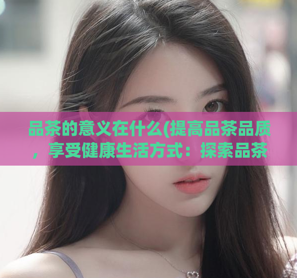 品茶的意义在什么(提高品茶品质，享受健康生活方式：探索品茶的真正意义)  第1张