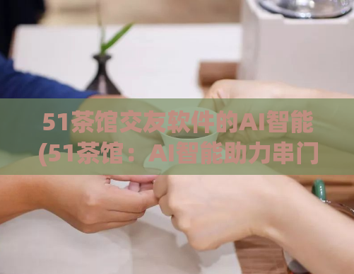 51茶馆交友软件的AI智能(51茶馆：AI智能助力串门交友)  第1张