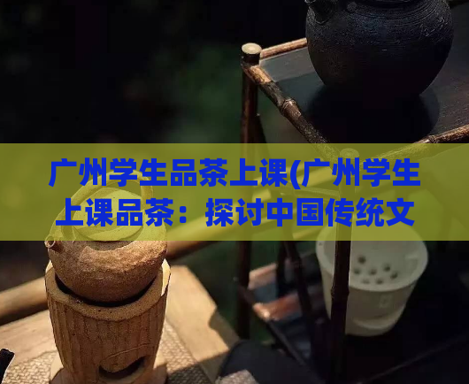 广州学生品茶上课(广州学生上课品茶：探讨中国传统文化)  第1张