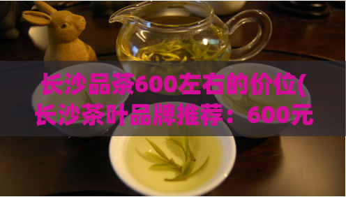长沙品茶600左右的价位(长沙茶叶品牌推荐：600元内实惠高品质之选)  第1张