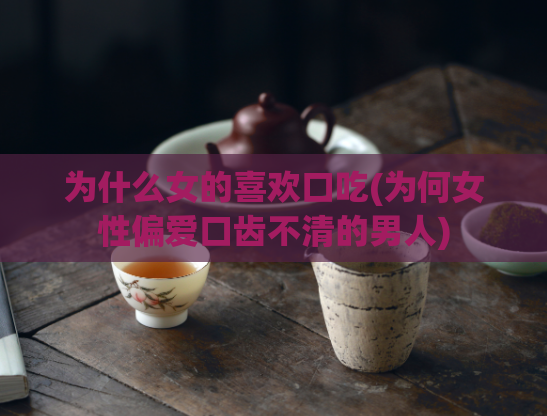 为什么女的喜欢口吃(为何女性偏爱口齿不清的男人)  第1张