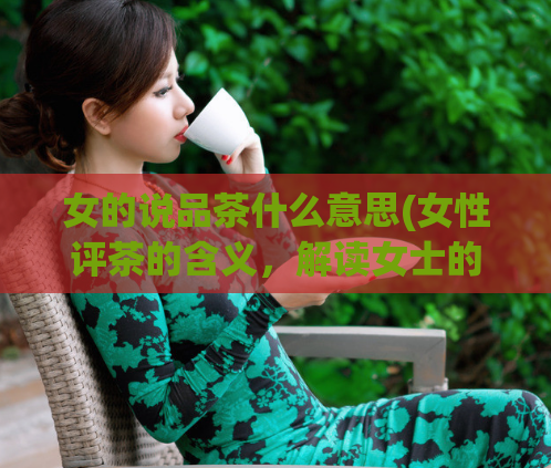 女的说品茶什么意思(女性评茶的含义，解读女士的品茶体验)  第1张