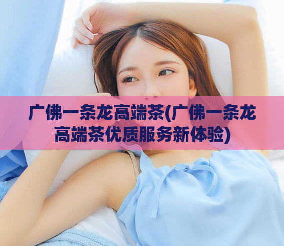 广佛一条龙高端茶(广佛一条龙高端茶优质服务新体验)  第1张