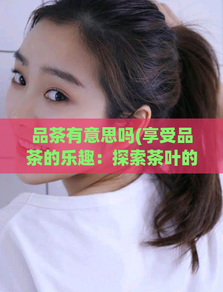品茶有意思吗(享受品茶的乐趣：探索茶叶的趣味性)  第1张