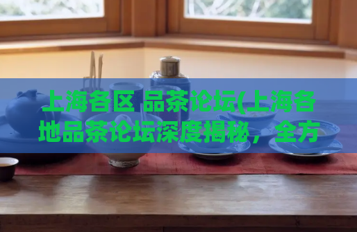 上海各区 品茶论坛(上海各地品茶论坛深度揭秘，全方位赏析各区茶香文化)  第1张