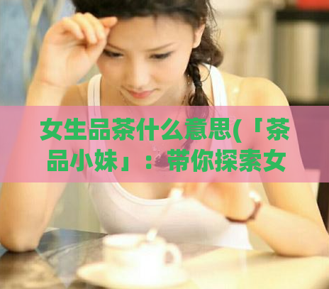 女生品茶什么意思(「茶品小妹」：带你探索女生喜欢喝茶的原因)  第1张