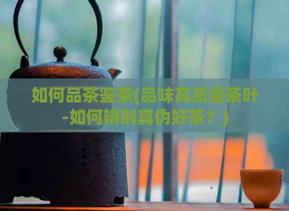 如何品茶鉴茶(品味高质量茶叶-如何辨别真伪好茶？)  第1张