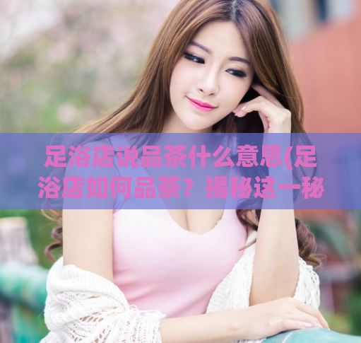 足浴店说品茶什么意思(足浴店如何品茶？揭秘这一秘密！)  第1张
