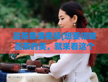 品茶意境视频(想要领略品茶的美，就来看这个意境视频吧！)  第1张