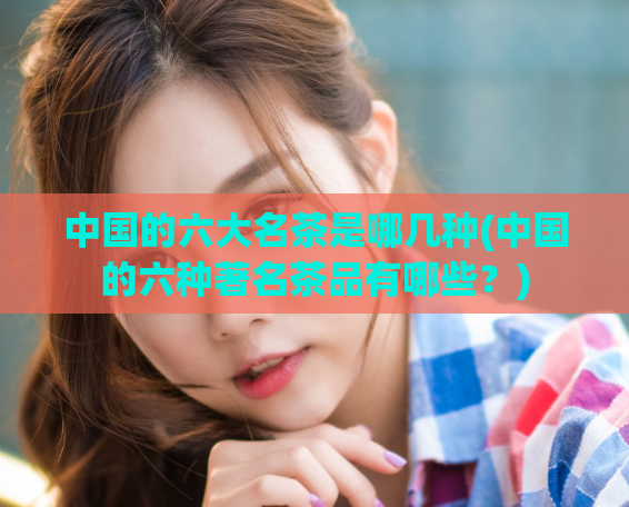 中国的六大名茶是哪几种(中国的六种著名茶品有哪些？)  第1张