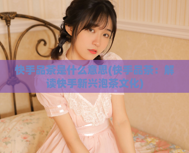 快手品茶是什么意思(快手品茶：解读快手新兴泡茶文化)  第1张