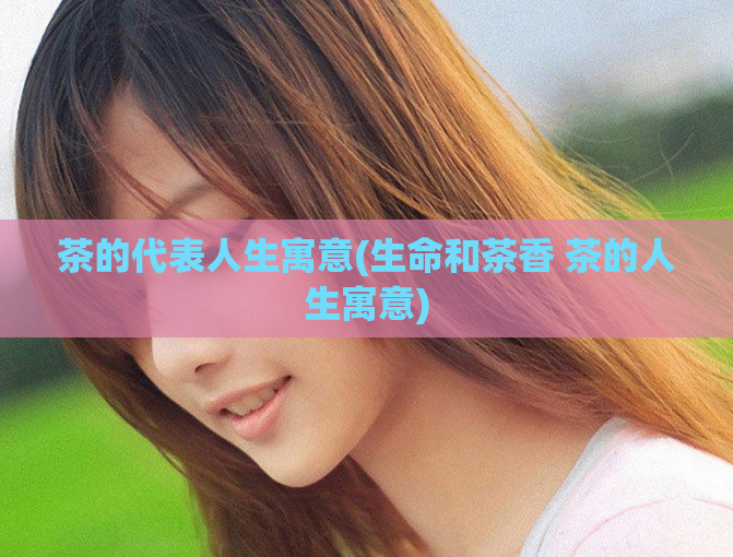 茶的代表人生寓意(生命和茶香 茶的人生寓意)  第1张