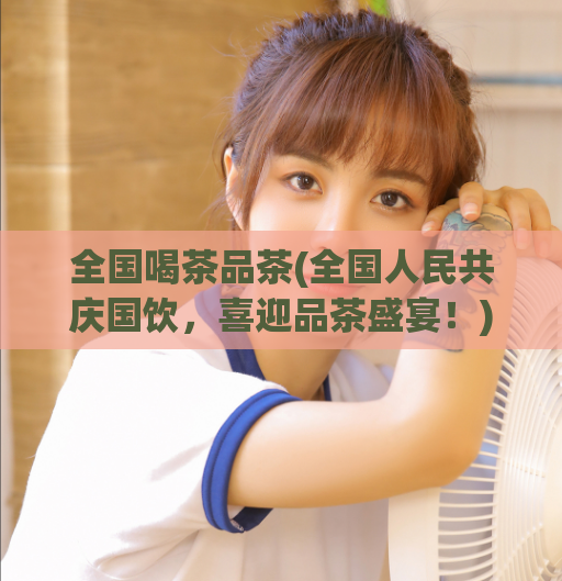 全国喝茶品茶(全国人民共庆国饮，喜迎品茶盛宴！)  第1张