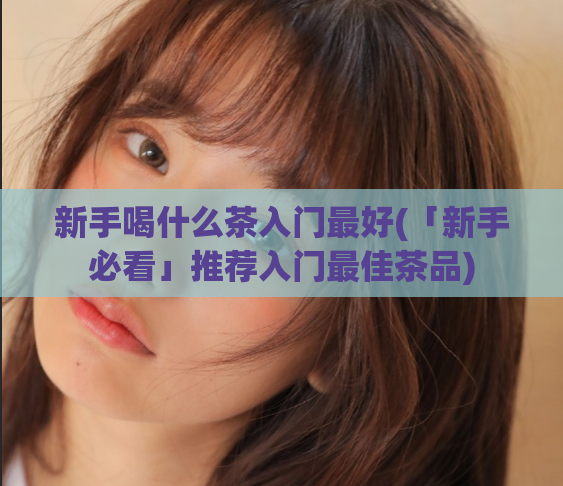 新手喝什么茶入门最好(「新手必看」推荐入门最佳茶品)  第1张