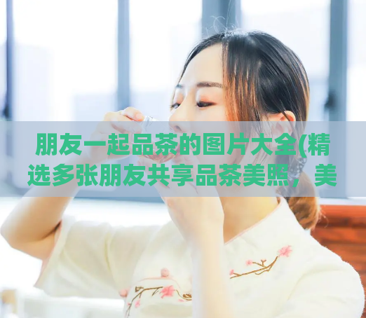 朋友一起品茶的图片大全(精选多张朋友共享品茶美照，美好时光永不褪色)  第1张