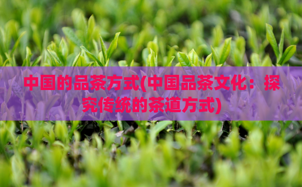 中国的品茶方式(中国品茶文化：探究传统的茶道方式)  第1张