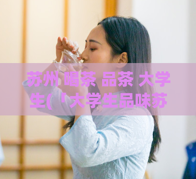 苏州 喝茶 品茶 大学生(「大学生品味苏州茶文化，喜欢在这里一边学习一边品鉴」)  第1张