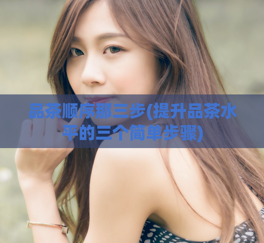 品茶顺序那三步(提升品茶水平的三个简单步骤)  第1张