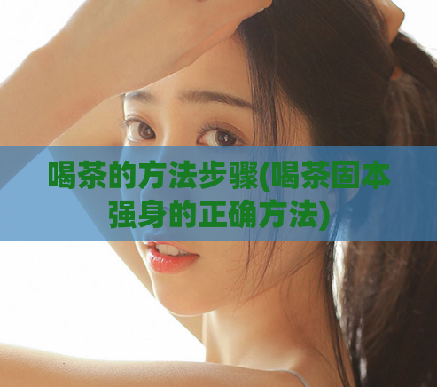 喝茶的方法步骤(喝茶固本强身的正确方法)  第1张
