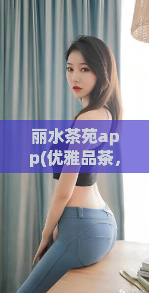 丽水茶苑app(优雅品茶，尽在丽水茶苑APP)  第1张