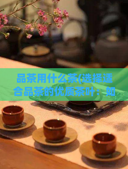 品茶用什么茶(选择适合品茶的优质茶叶：如何挑选最好的茶叶？)  第1张