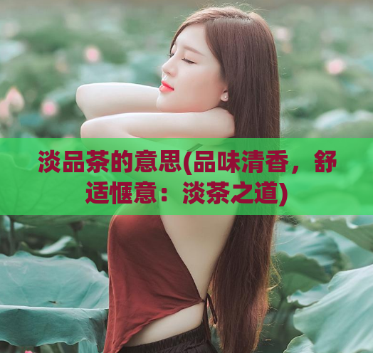 淡品茶的意思(品味清香，舒适惬意：淡茶之道)  第1张