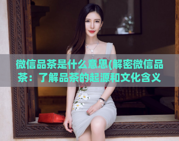 微信品茶是什么意思(解密微信品茶：了解品茶的起源和文化含义)  第1张