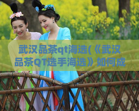 武汉品茶qt海选(《武汉品茶QT选手海选》如何成为顶尖选手？)  第1张