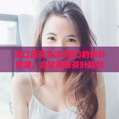 海口品茶资源(海口的茶叶资源：品尝美味茶叶的完美目的地)  第1张