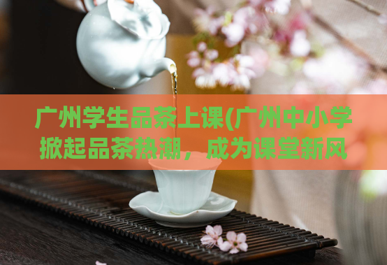 广州学生品茶上课(广州中小学掀起品茶热潮，成为课堂新风尚)  第1张