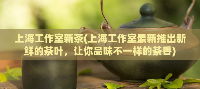 上海工作室新茶(上海工作室最新推出新鲜的茶叶，让你品味不一样的茶香)  第1张