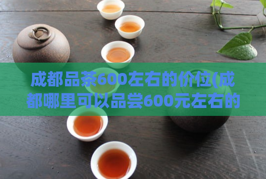成都品茶600左右的价位(成都哪里可以品尝600元左右的高档茶？)  第1张