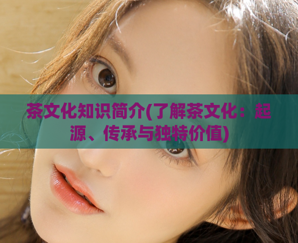 茶文化知识简介(了解茶文化：起源、传承与独特价值)  第1张