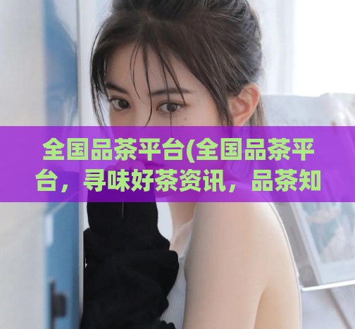 全国品茶平台(全国品茶平台，寻味好茶资讯，品茶知识尽在掌握)  第1张